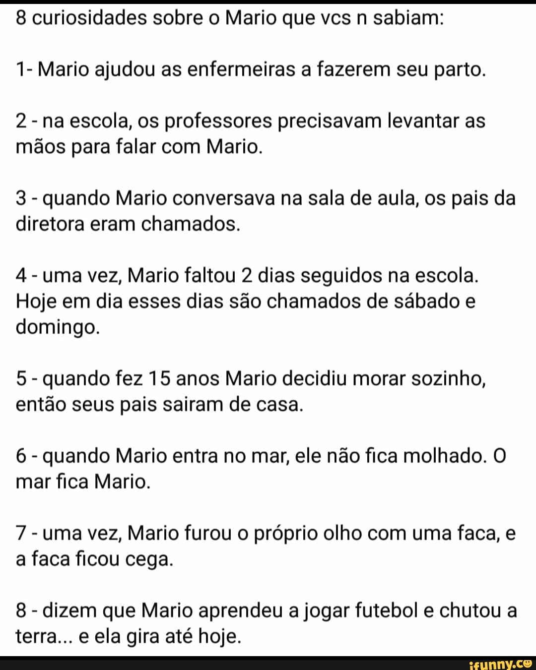 8 curiosidades sobre o Mario que vcs n sabiam:
1- Mario ajudou as enfermeiras a fazerem seu parto.
2
na escola, os professores precisavam levantar as
mãos para falar com Mario.
3
quando Mario conversava na sala de aula, os pais da
diretora eram chamados.
4
uma vez, Mario faltou 2 dias seguidos na escola.
Hoje em dia esses dias são chamados de sábado e
domingo.
5
quando fez 15 anos Mario decidiu morar sozinho,
então seus pais sairam de casa.
6
quando Mario entra no mar, ele não fica molhado. O
mar fica Mario.
7
uma vez, Mario furou o próprio olho com uma faca, e
a faca ficou cega.
8
dizem que Mario aprendeu a jogar futebol e chutou a
terra... e ela gira até hoje.