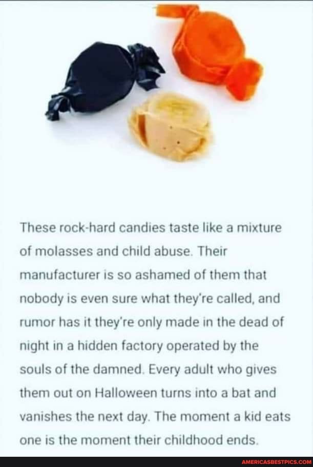 These rock hard candies taste like a mixture of molasses and child abuse. Their manufacturer is so ashamed of them that nobody is even sure what they're called, and rumor has it they're only made in the dead of night in a hidden factory operated by the souls of the damned. Every adult who gives them out on Halloween turns into a bat and vanishes the next day. The moment a kid eats
one is the moment their childhood ends