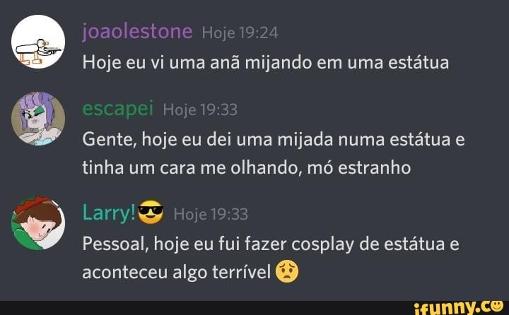 joaolestone
Hoje eu vi uma anã mijando em uma estátua
Gente, hoje eu dei uma mijada numa estátua e tinha um cara me olhando, mó estranho
Pessoal, hoje eu fui fazer cosplay de estátua e aconteceu algo terrível