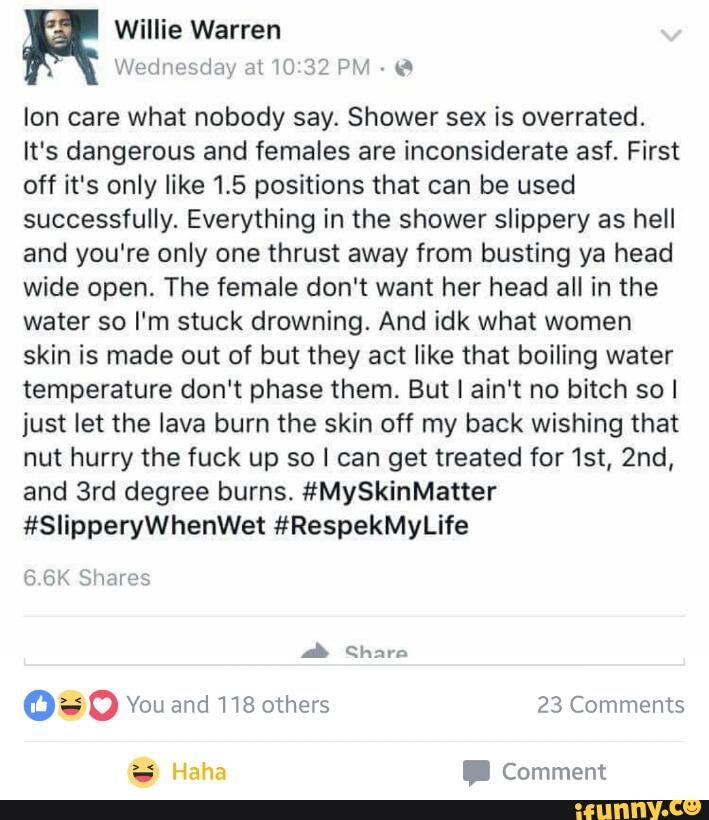 Ion care what nobody say. Shower sex is overrated.
It's dangerous and females are inconsiderate asf. First
off it's only like 1.5 positions that can be used
successfully. Everything in the shower slippery as hell
and you're only one thrust away from busting ya head
wide open. The female don't want her head all in the
water so I'm stuck drowning. And idk what women
skin is made out of but they act like that boiling water
temperature don't phase them. But I ain't no bitch so I
just let the lava burn the skin off my back wishing that
nut hurry the fuck up so I can get treated for 1st, 2nd,
and 3rd degree burns. #MySkinMatter
#SlipperyWhenWet #RespekMyLife
v3 GK brumas
