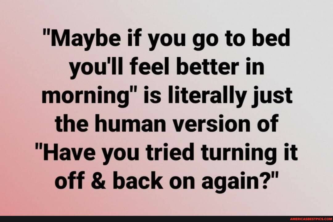 "Maybe if you go to bed you'll feel better in morning' is literally just the human version of
"Have you tried turning it off & back on again?"
