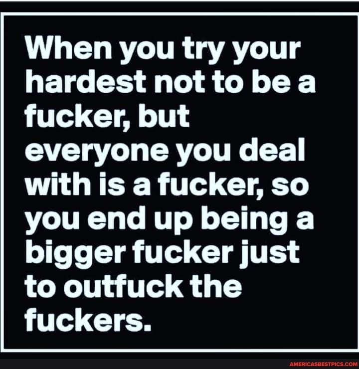 When you try your hardest not to be a fucker, but everyone you deal
with is a fucker, so you end up being a bigger fucker just to outfuck the fuckers.