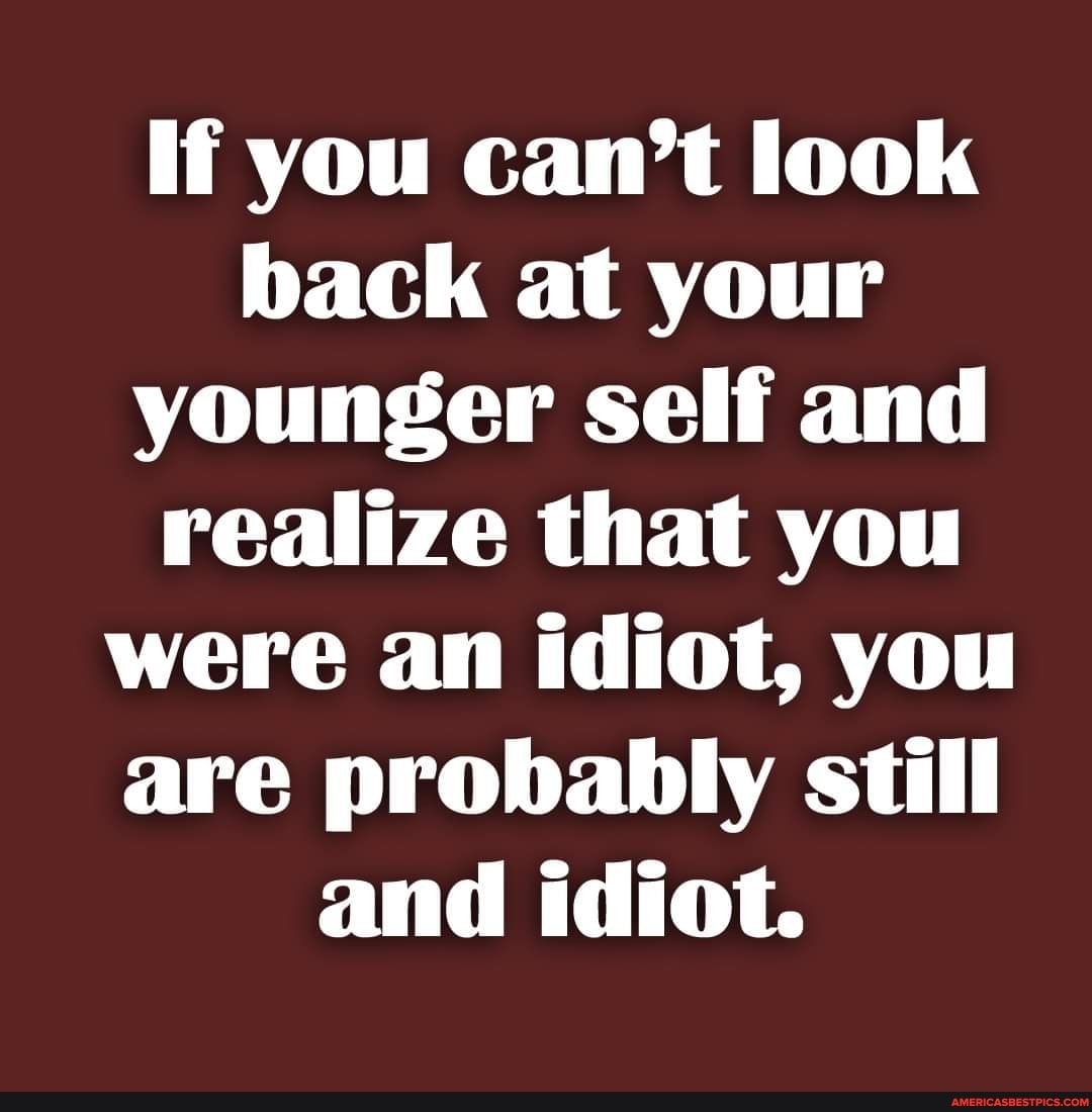 If you can't look back at your younger self and realize that you were ...