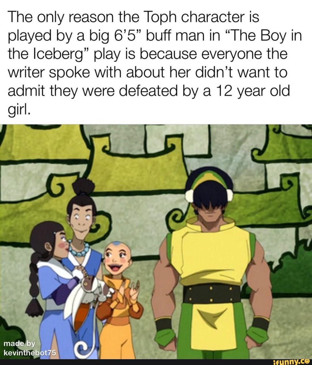 The only reason the Toph character is
played by a big 6'5" buff man in "The Boy in
the Iceberg" play is because everyone the
writer spoke with about her didn't want to
admit they were defeated by a 12 year old
girl.