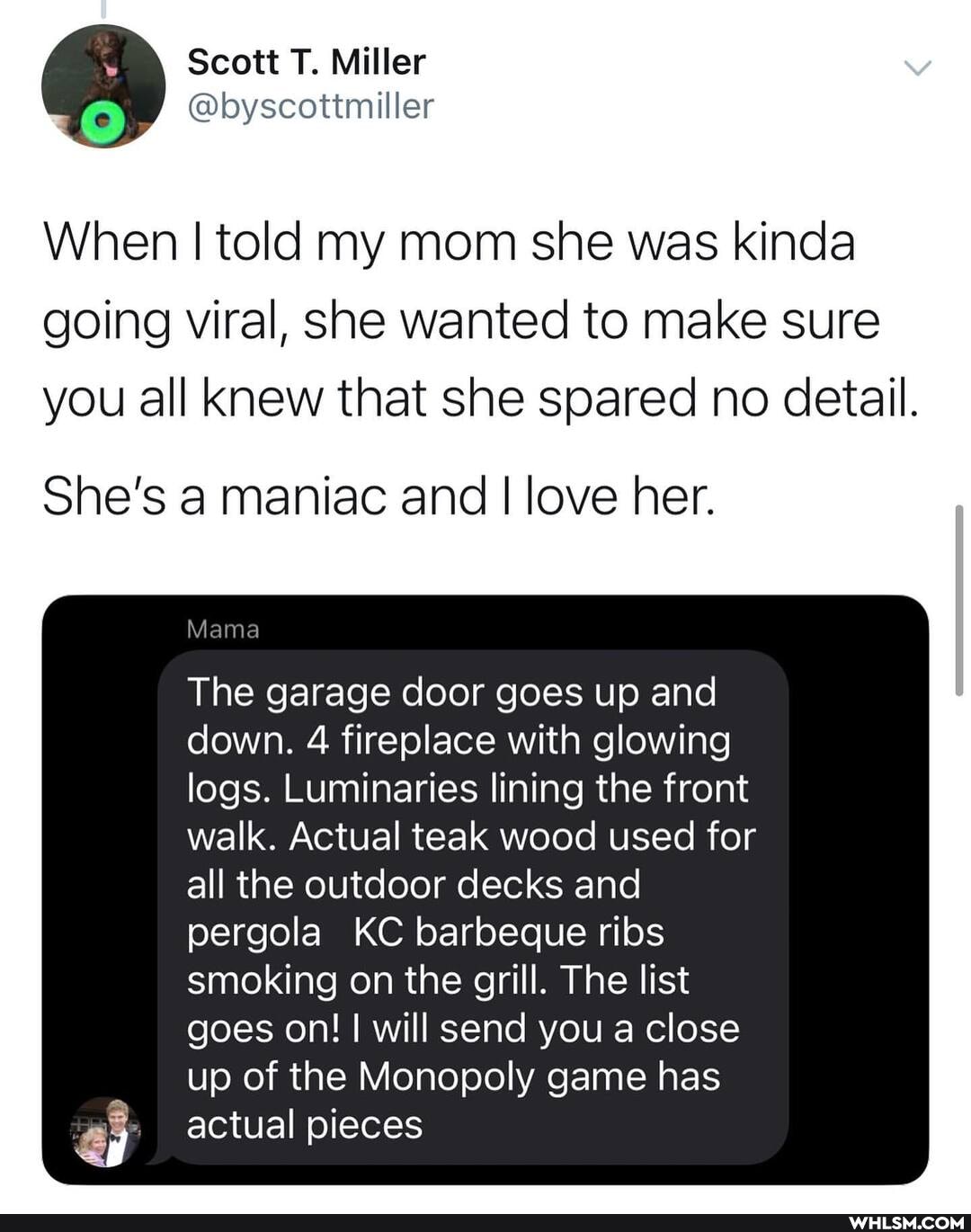 Scott T. Miller
@boyscottmiller
When I told my mom she was kinda going viral, she wanted to make sure you all knew that she spared no detail.
She's a maniac and I love her.
Mama
The garage door goes up and down. 4 fireplace with glowing logs. Luminaries lining the front walk. Actual teak wood used for all the outdoor decks and
pergola KC barbeque ribs smoking on the grill. The list goes on! I will send you a close up of the Monopoly game has actual pieces