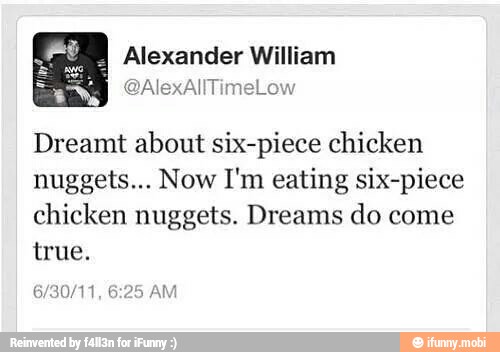 Alexander William
Dreamt about six-piece chicken
nuggets... Now I'm eating six-piece
chicken nuggets. Dreams do come
true.