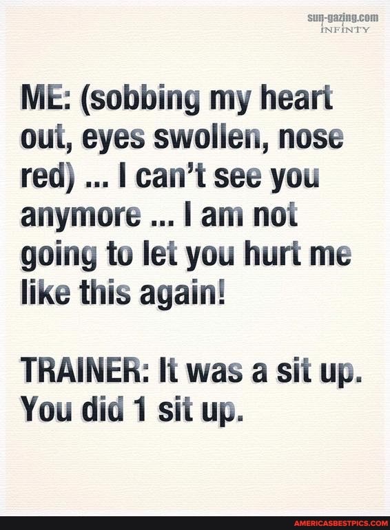ME: (sobbing my heart oui, eyes swollen, nose red) I can't see you anymore I am not going to let you hurt me like this again!
TRAINER: It was a sit up.
You did 1 sit up.