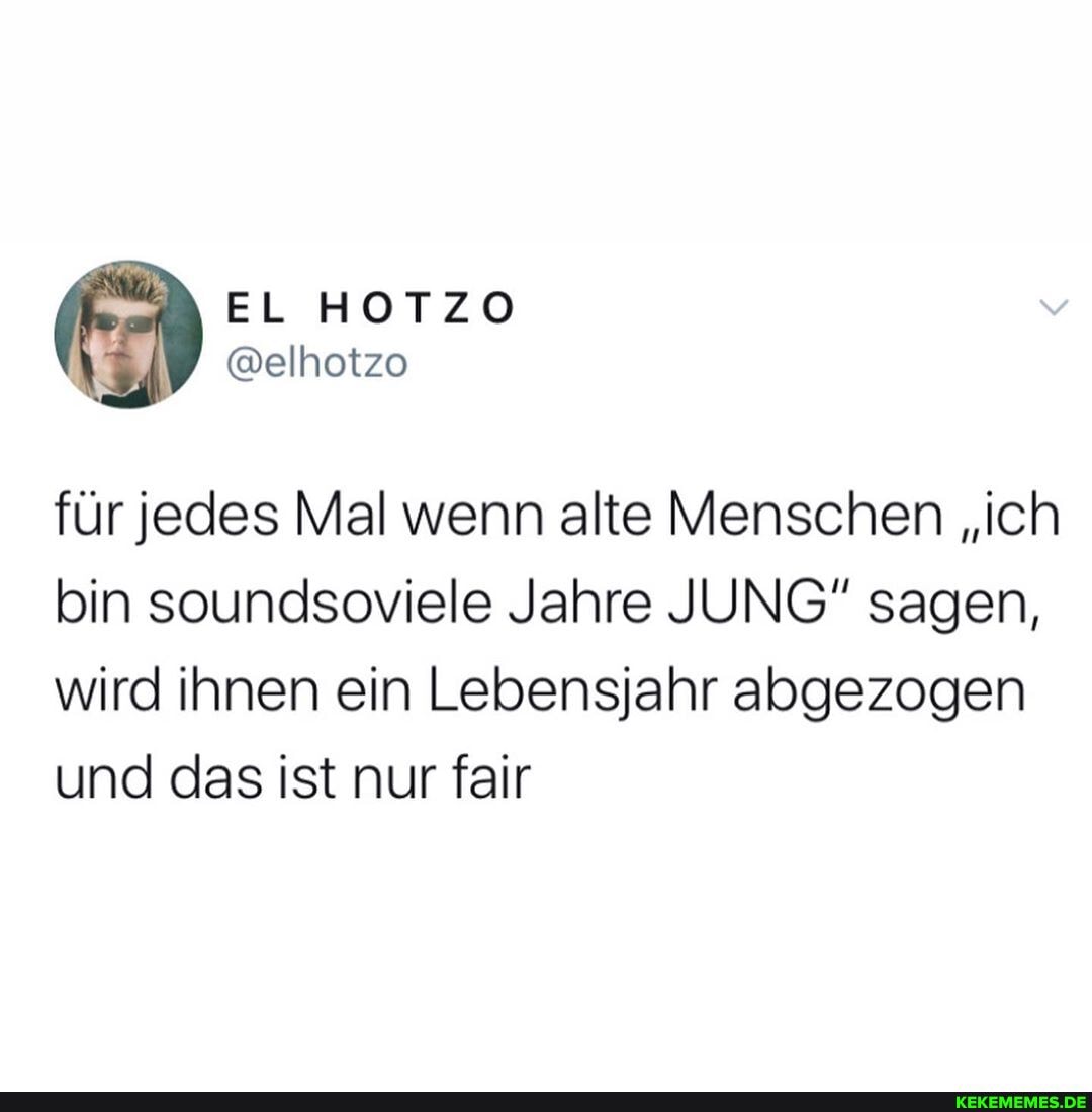 HOTZO
für jedes Mal wenn alte Menschen "ich bin soundsoviele Jahre JUNG" sagen, wird ihnen ein Lebensjahr abgezogen und das ist nur fair