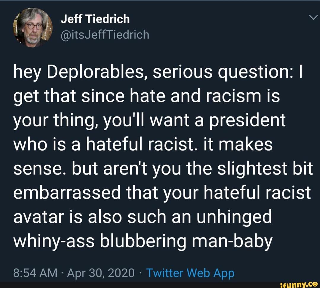 hey Deplorables, serious question: I get that since hate and racism is your thing, youll want a president who is a hateful racist. it makes sense. but arent you the slightest bit embarrassed that your hateful racist avatar is also such an unhinged whiny-ass blubbering man-baby
AM Apr 30, 2020 -