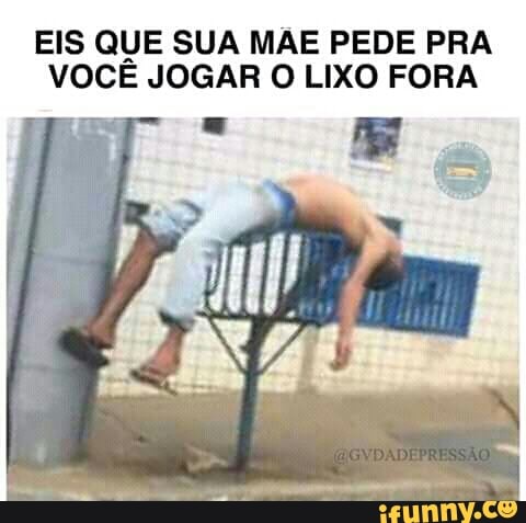 EIS QUE SUA MAE PEDE PRA
VOCE JOGAR O LIXO FORA