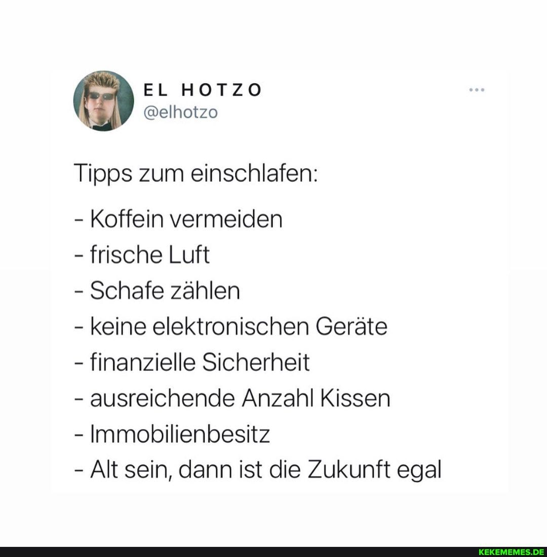 EL
@elhoizo
Tipps zum einschlafen:
- Koffein vermeiden
- frische Luft
- Schafe zählen
- keine elektronischen Geräte
- finanzielle Sicherheit
- ausreichende Anzahl Kissen
- Immobilienbesitz
- Alt sein, dann ist die Zukunft egal