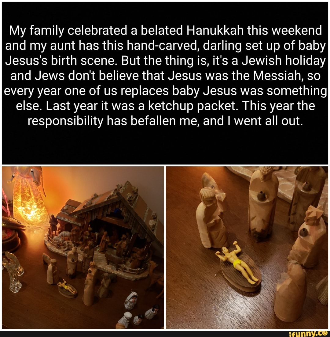 My family celebrated a belated Hanukkah this weekend
and my aunt has this hand-carved, darling set up of baby
Jesus's birth scene. But the thing is, it's a Jewish holiday
and Jews don't believe that Jesus was the Messiah, so
every year one of us replaces baby Jesus was something
else. Last year it was a ketchup packet. This year the
responsibility has befallen me, and I went all out.