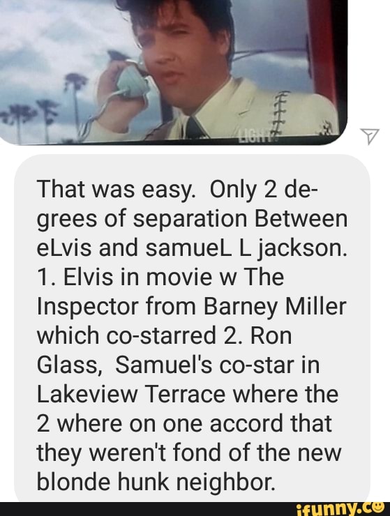 That was easy. Only 2 de-
grees of separation Between
eLvis and samueL L jackson.
1. Elvis in movie w The
Inspector from Barney Miller
which co-starred 2. Ron
Glass, Samuel's co-star in
Lakeview Terrace where the
2 where on one accord that
they weren't fond of the new
blonde hunk neighbor.
