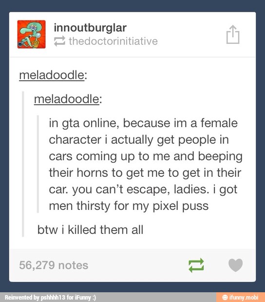 innoutburglar
hedoctorinitiati
meladoodle:
meladoodle:
in gta online, because im a female
character i actually get people in
cars coming up to me and beeping
their horns to get me to get in their
car. you can't escape, ladies. i got
men thirsty for my pixel puss
i
killed them all
4