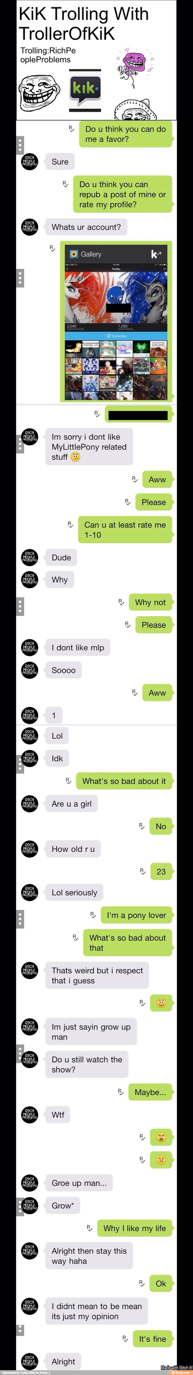 KiK Trolling With
Trolling:RichPe
R Do u think you can do
me a favor?
R Dou think you can
repub a post of mine or
rate my profile? Whats ur account?
Gallery
a