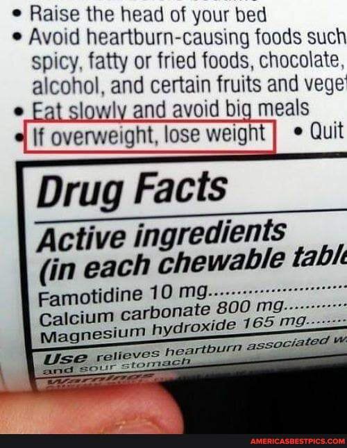 Raise the head of your bed
Avoid heartburn-causing foods such spicy, fatty or fried foods, chocolate, alcohol, and certain fruits and vege
at slowly and avoid big meals
If overweight, lose weight
Drug Facts
Active ingredients
(in each chewable table
Famotidine 10 mg carbonate 800 m.