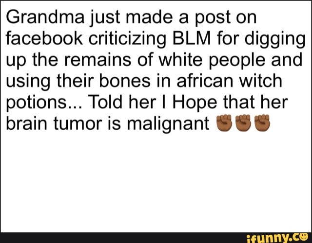 Grandma just made a post on facebook criticizing BLM for digging up the remains of white people and using their bones in african witch potions... Told her I Hope that her brain tumor is malignant