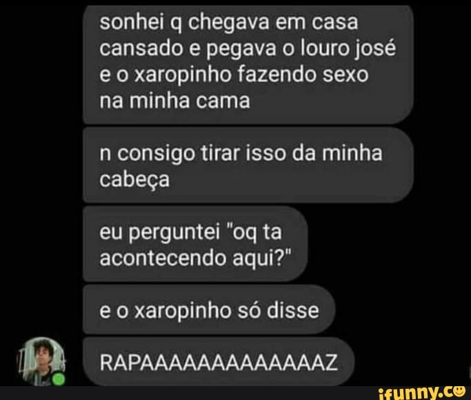 sonhei q chegava em casa cansado e pegava louro josé e o xaropinho fazendo sexo na minha cama
n consigo tirar isso da minha cabeça
eu perguntei ta acontecendo aqui?"
e o xaropinho só disse
RAPAAAAAAAAAAAAAZ