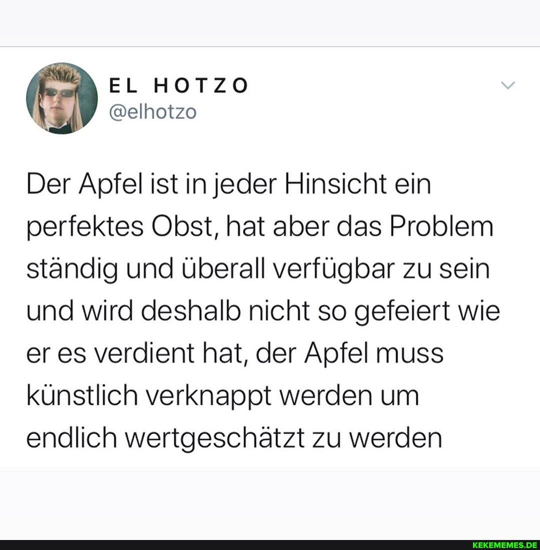 Der Apfel ist in jeder Hinsicht ein perfektes Obst, hat aber das Problem ständig und überall verfügbar zu sein und wird deshalb nicht so gefeiert wie er es verdient hat, der Apfel muss künstlich verknappt werden um endlich wertgeschätzt zu werden