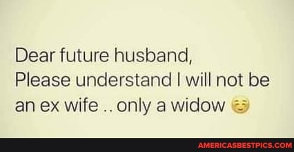 Dear future husband,
Please understand will not be an ex wife only widow