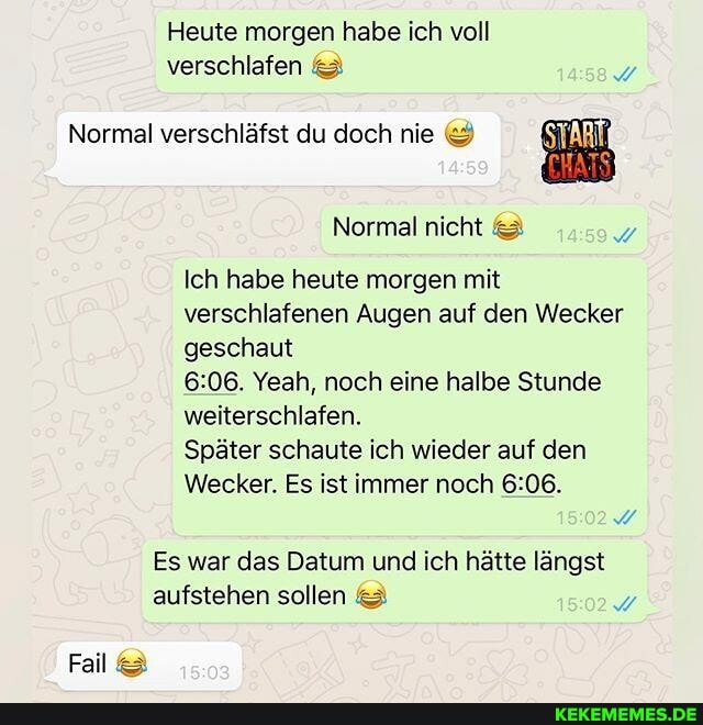 Heute morgen habe ich voll verschlafen 23
Normal verschläfst du doch nie
Normal nicht
Ich habe heute morgen mit verschlafenen Augen auf den Wecker geschaut
&08, Yeah, noch eine halbe Stunde weiterschlafen.
Später schaute ich wieder auf den
Wecker. Es ist immer noch
Es war das Datum und ich hätte längst aufstehen sollen
Fall