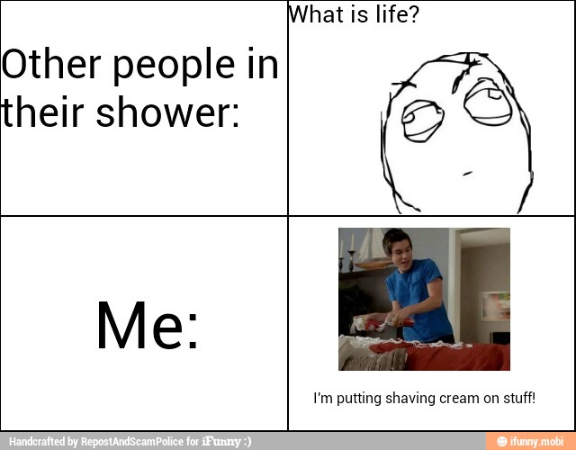 Other people in
their shower:
hat is life?
I'm putting shaving cream on stuff!