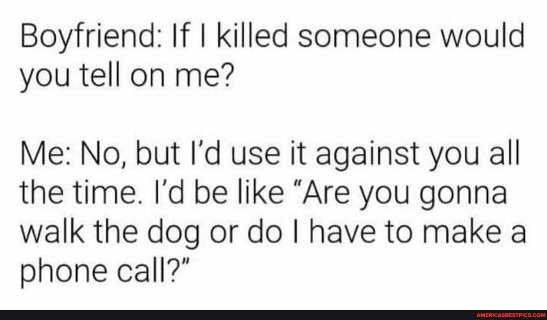 Boyfriend: If I killed someone would you tell on me?
Me: No, but I'd use it against you all the time. I'd be like "Are you gonna walk the dog or do I have to make a phone call?"