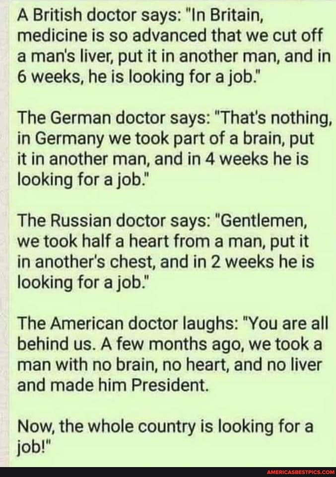 A British doctor says: "In Britain, medicine is so advanced that we cut off a man's liver, put it in another man, and in
6 weeks, he is looking for a job."
The German doctor says: "That's nothing, in Germany we took part of a brain, put
it in another man, and in 4 weeks he is looking for a job."
The Russian doctor says: "Gentlemen,
we took half a heart from a man, put it
in another's chest, and in 2 weeks he is looking for a job."
The American doctor laughs: "You are all behind us. A few months ago, we took a
man with no brain, no heart, and no liver
and made him President.
Now, the whole country is looking for a job!"