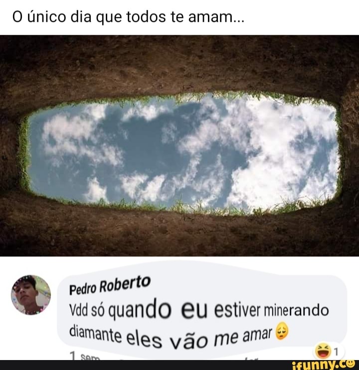 O único dia que todos te amam...
pedro Roberto só quando EU estiver minerando diamante eles vão me amar