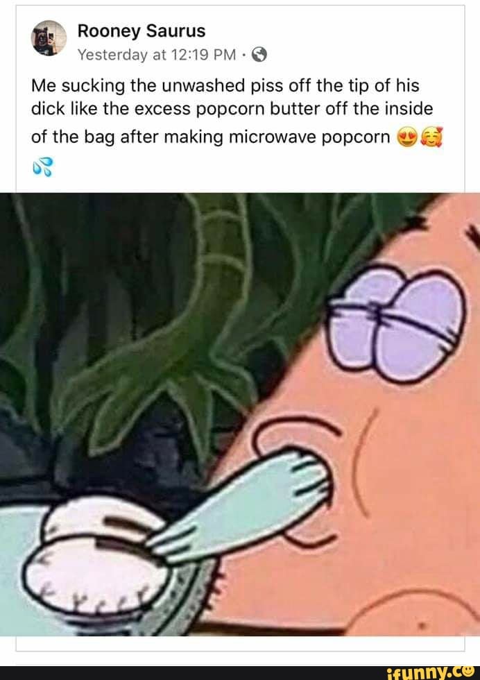 ú Rooney Saurus
Yesterday at 12:19 PM: Me sucking the unwashed piss off the tip of his
dick like the excess popcorn butter off the inside
of the bag after making microwave popcorn €9 &3