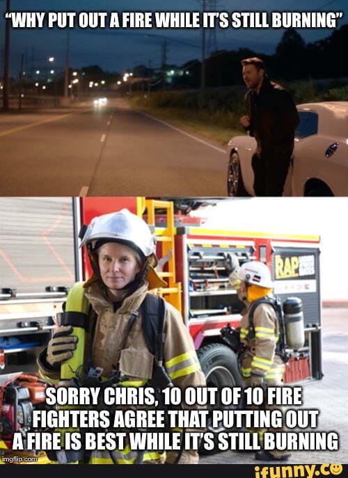 "WHY PUT OUT A FIRE WHILE IT'S STILL BURNING" id SORRY CHRIS, 10 OUT OF