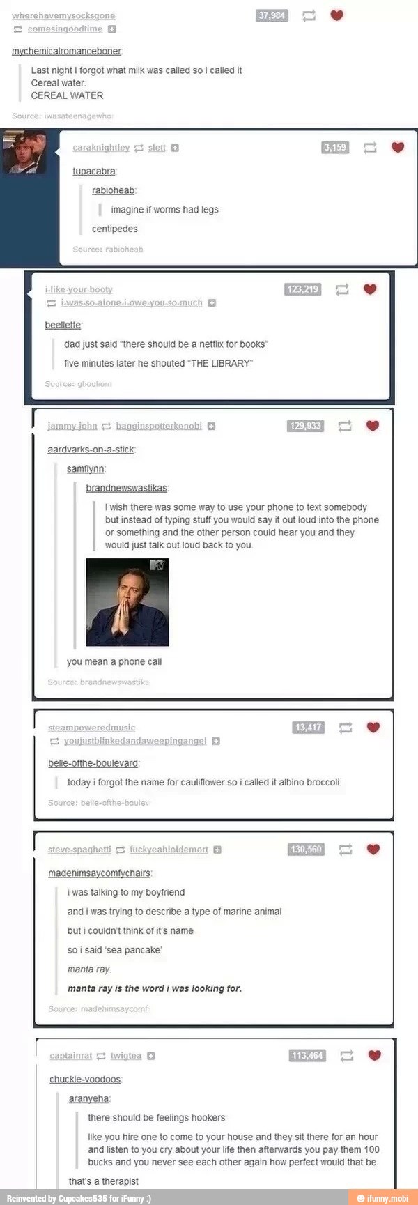 mychemicalromanceboner:
Last night I forgot what milk was called so
I called it
Cereal water.
CEREAL WATER
tupacabra
rabione
imagine if worms had legs
centipedes
beeltette
dad just said "there should be a netfix for books
five minutes later he shouted "THE LIBRARY
tik
wish there was some way to use your phone to text somebody
but instead of typing stuff you would say it out loud into the phone
or something and the other person could hear you and they
would just talk out loud back to you.
you mean a phone call
today i forgot the name for cauliflower so i called it albino broccoli