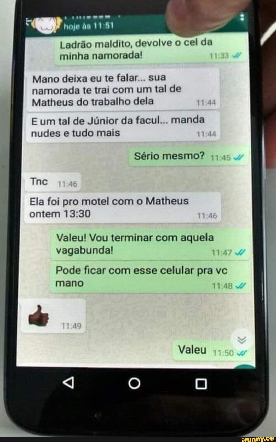 . AA Ad
1151
Ladrão maldito, devolve o cel da
minha namorada!
Mano deixa eu te falar . sua namorada te trai com um tal de
Matheus do trabalho dela
E um tal de Júnior da facul... manda nudes e tudo mais
Sério mesmo?
Tine
Ela foi pro motel com o Matheus ontem
Valeu! Vou terminar com aquela vagabunda!
Pode ficar com esse celular pra vc mano