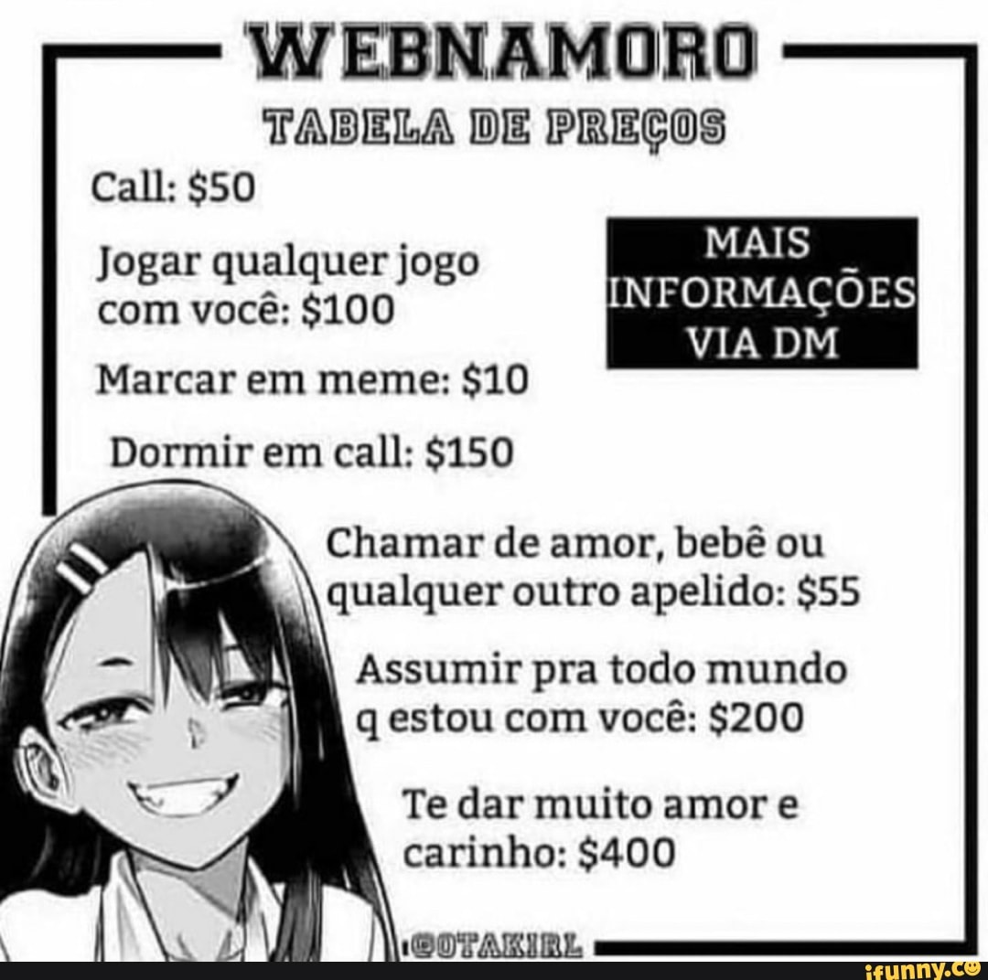 TADELA DE PREÇOS Call:
MAIS Jogar qualquer jogo com você: $100 INFORMAÇÕES VIA DM
Marcar em meme: $10
Dormir em call: $150
Chamar de amor, bebê ou qualquer outro apelido: $55
I Assumir pra todo mundo
q estou com você: $200
Te dar muito amor e carinho: $400
IDOTARIRL