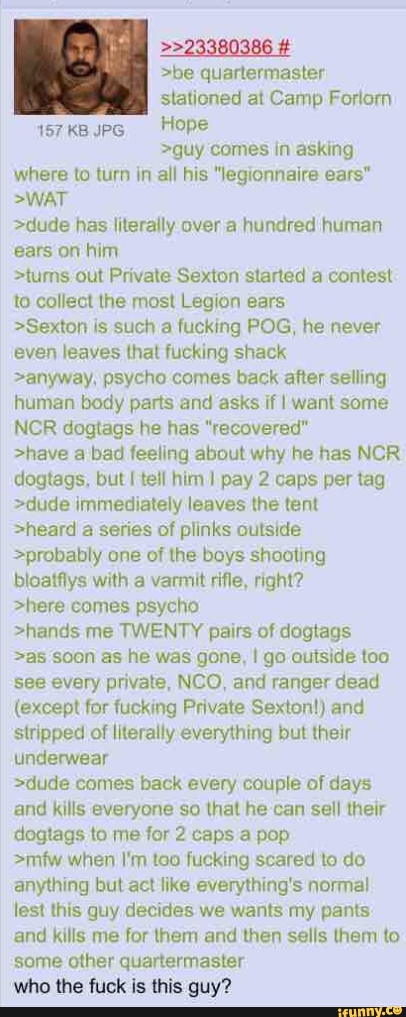 >>2§§§Q§86 #
>be quartermaster
stationed at Camp ForIorn
157 KB JPG
Hºpe
>guy comes in asking
where to turn In all his "legtonnaire ears“
>WAT
>dude has literally over a hundred human
ears on him
>tums out Private Sexton started a contest
to collect lhe most Legion ears
>Sexton is such a fucking POG, he never
even leaves that fucking shack
>anyway. psycho comes back after selling
human body parts and asks if I want some
NCR dogtags he has "recovered"
>have a bad feeling about why he has NCR
dogtags. but I tell him I pay 2 caps per tag
>dude immediately leaves the tent
>heard a series of pIinks outside
>probably one of the boys shooImg
bloatflys with a varmut rifle. right?
>here comes psycho
>hands me TWENTY pairs of dogtags
>as soon as he was gone. I go outside too
see every private, NCO, and ranger dead
(except for fucking Private Sexton!) and
stripped of literaIIy everthing but their
underwear
>dude comes back every couple of days
and kills everyone so that he can sell their