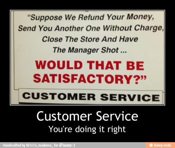 "Suppose We Refund Your Money,
I Send You Another One Without Charge,
Close The Store And Have
The Manager Shot...
WOULD THAT BE
SATISFACTORY?"
"CUSTOMER SERVICE
Customer Service
You're doing it right - Customer Service
You're doing it right