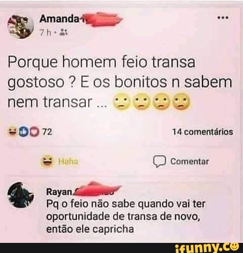 Amanda
Porque homem feio transa gostoso ? E os bonitos n sabem nem 'transar...
=sDO 72 14 comentários
(D comentar
Pq o feio não sabe quando vai ter
oportunidade de transa de novo, então ele capricha