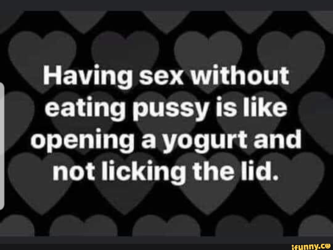 Having sex without eating pussy is like opening a yogurt and not licking  the lid. - iFunny