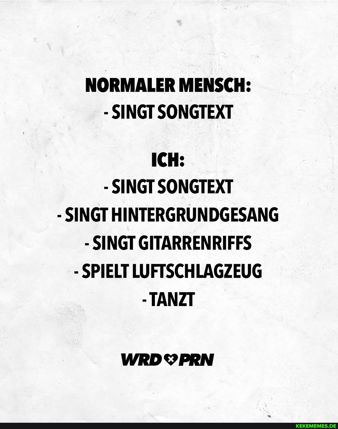NORMALER MENSCH:
- SINGT SONGTEXT
ICH:
- SINGT SONGTEXT
- SINGT HINTERGRUNDGESANG
- SINGT GITARRENRIFFS
- SPIELT LUFTSCHLAGZEUG
-TANZT
WRDYPRN