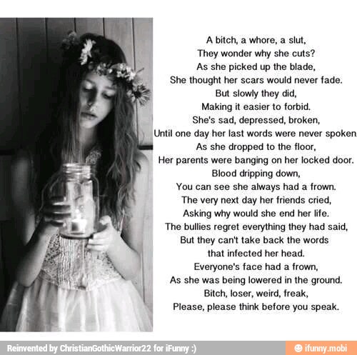 Abitch, a whore, a slut,
They wonder why she cuts?
As she picked up the blade,
She thought her scars would never fade.
But slowly they did,
Making it easier to forbid,
She's sad, depressed, broken,
Until one day her last words were never spoken
As she dropped to the floor,
Her parents were banging on her locked door.
Blood dripping down,
You can see she always had a frown.
The very next day her friends cried,
Asking why would she end her life.
The bullies regret everything they had said,
But they can't take back the words
that infected her head.
Everyone's face had a frown,
'As she was being lowered in the ground.
Bitch, loser, weird, freak,
Please, please think before you speak.