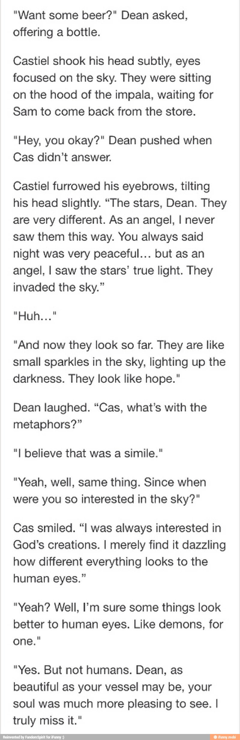 "Want some beer?" Dean asked,
offering a bottle.
Castiel shook his head subtly, eyes
focused on the sky. They were sitting
on the hood of the impala, waiting for
Sam to come back from the store.
"Hey, you okay?" Dean pushed when
Cas didn't answer.
Castiel furrowed his eyebrows, tilting
his head slightly. "The stars, Dean. They
are very different. As an angel, I never
saw them this way. You always said
night was very peaceful... but as an
angel, I saw the stars' true light. They
invaded the sky."
"And now they look so far. They are like
small sparkles in the sky, lighting up the
darkness. They look like hope."
Dean laughed. "Cas, what's with the
metaphors?"
"I believe that simile."
"Yeah, well, same thing. Since when