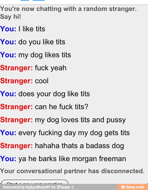 You're now chatting with a random stranger.
Say hi!
You: I like tits
You: do you like tits
You: my dog likes tits
Stranger: fuck yeah
Stranger: cool
You: does your dog like tits
Stranger: can he fuck tits?
Stranger: my dog loves tits and pussy
You: every fucking day my dog gets tits
Stranger: hahaha thats a badass dog
You: ya he barks like morgan freeman
Your conversational partner has disconnected.