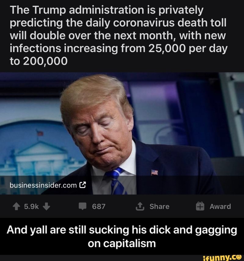 The Trump administration is privately
predicting the daily coronavirus death toll
will double over the next month, with new
infections increasing from 25,000 per day
to 200,000
And yall are still sucking his dick and gagging
on capitalism - And yall are still sucking his dick and gagging on capitalism