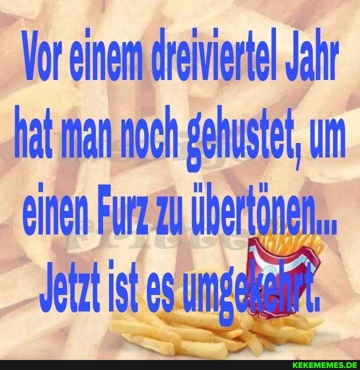 Vor einem dreiviertel Jahr hat man noch gehustet, um einen Furz zu übertönen,.
In