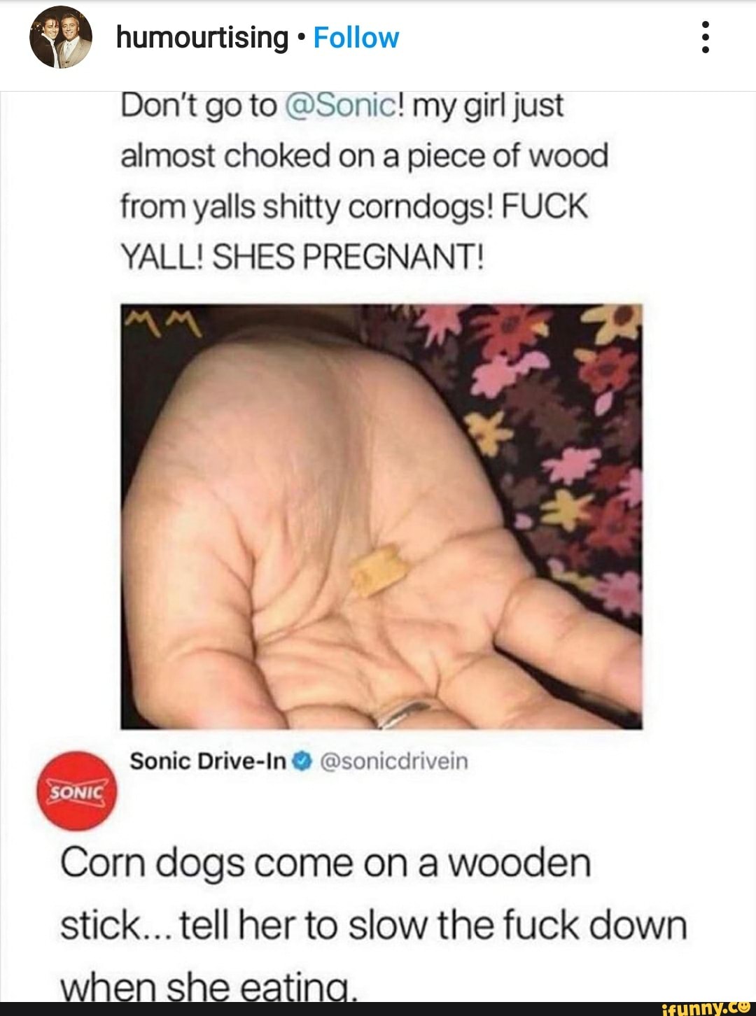 humourtising Follow
Don't go to @Sonic! my girl just almost choked on a piece of wood from yalls shitty corndogs! FUCK YALL! SHES PREGNANT!
Sonic Drive-In @sonicdrivein
SONIC
Corn dogs come on a wooden
Stick... tell her to slow the fuck down when she eating.
