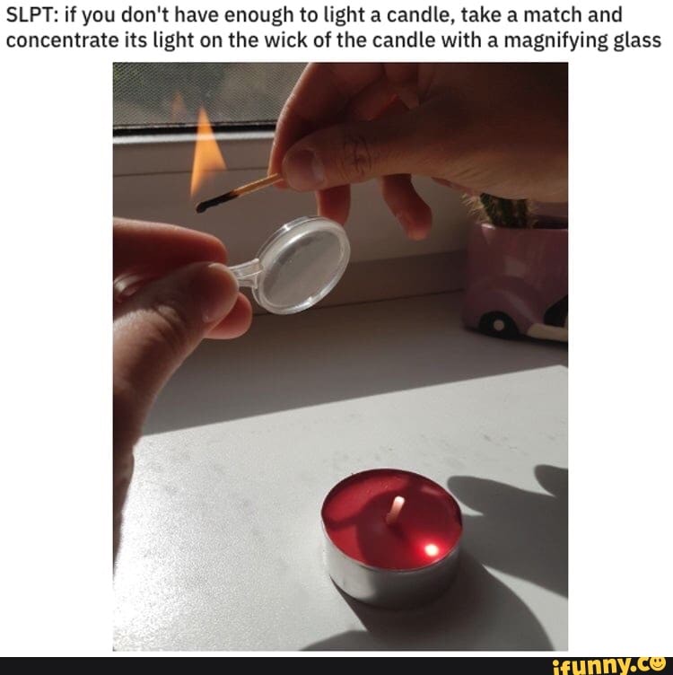 SLPT: if you don't have enough to light a candle, take a match and
concentrate its light on the wick of the candle with a magnifying glass