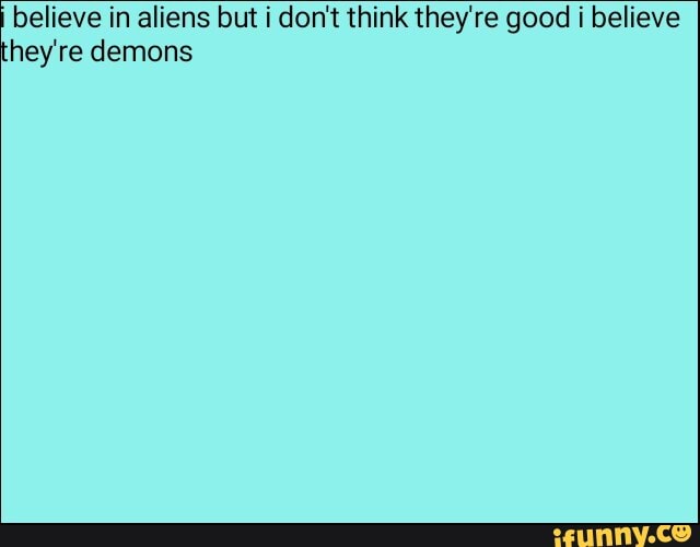 believe in aliens but i don't think they're good i believe
hey're demons