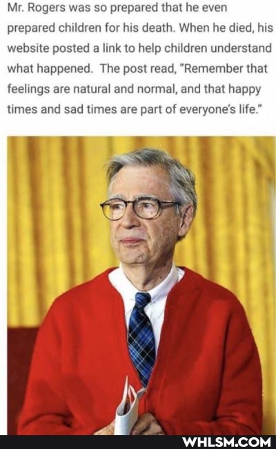 Mr. Rogers was so prepared that he even prepared children for his death. When he died, his website posted a link to help children understand what happened. The post read, "Remember that
feelings are natural and normal, and that happy
times and sad times are part of everyone's life."