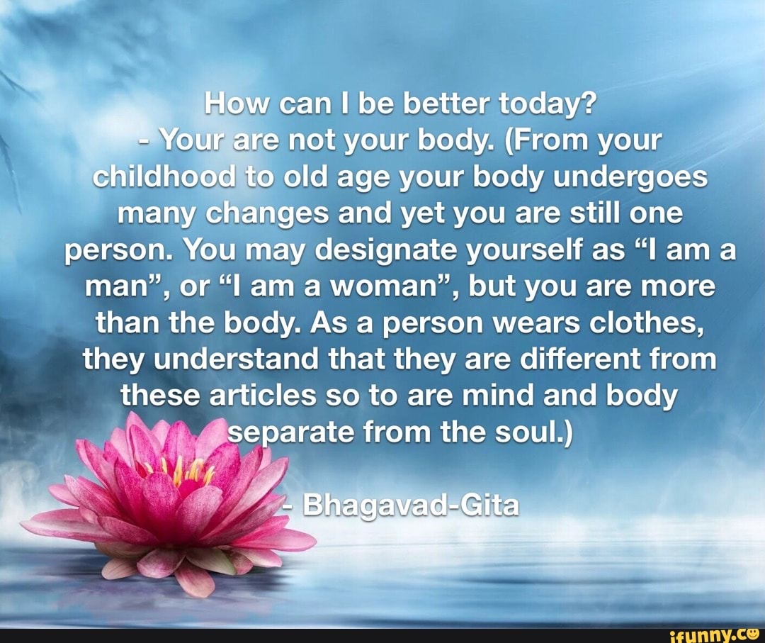 How can be better today?
- Your are not your body. (From your childhood to old age your body undergoes many changes and yet you are still one person. You may designate yourself as ama man", or am a woman', but you are more than the body. As a person wears clothes, they understand that they are different from these articles so to are mind and body separate from the soul.)
- Bhagavad-Gita