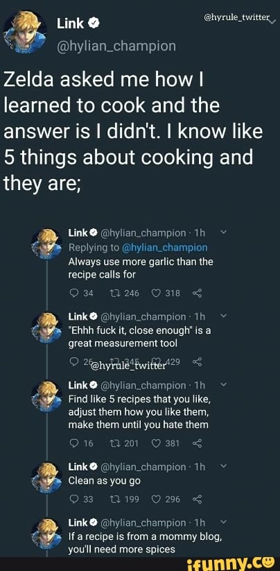 2. Link @hyrule_twitter,
Zelda asked me how I
learned to cook and the
answer is I didn't. I know like
5 things about cooking and
they are;
@hylian_champion- Replying to @hylian_champion
"Always use more garlic than the
recipe calls for
Link® @hylian_champion-1h y
great measurement
tool
Link O Qhylian champion-1h ¥
Find like 5 recipes that you like,
adjust them how you like them,
make them until you hate them
Link Ohylian_champion- 1h Y
Ifa recipe is from a mommy blog,
you'll need more spices